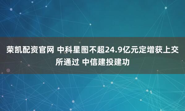 荣凯配资官网 中科星图不超24.9亿元定增获上交所通过 中信建投建功