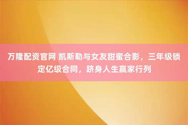 万隆配资官网 凯斯勒与女友甜蜜合影,三年级锁定亿级合同,跻身人生赢家行列