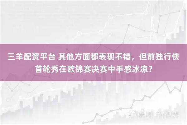 三羊配资平台 其他方面都表现不错,但前独行侠首轮秀在欧锦赛决赛中手感冰凉?