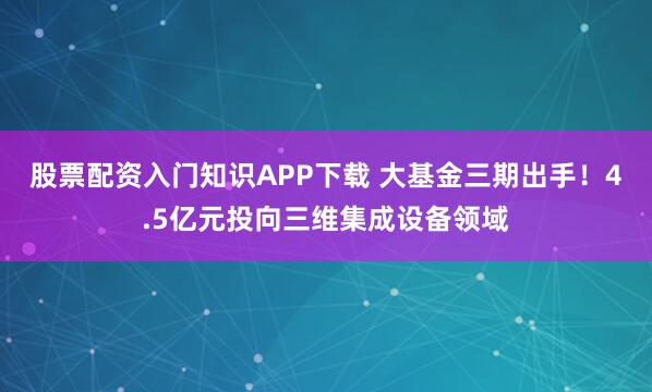 股票配资入门知识APP下载 大基金三期出手!4.5亿元投向三维集成设备领域