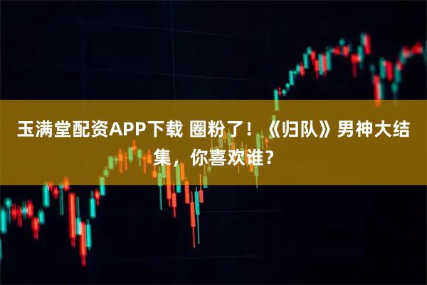 玉满堂配资APP下载 圈粉了！《归队》男神大结集，你喜欢谁？