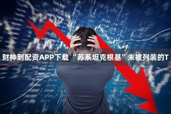 财神到配资APP下载 “苏系坦克根基”未被列装的T