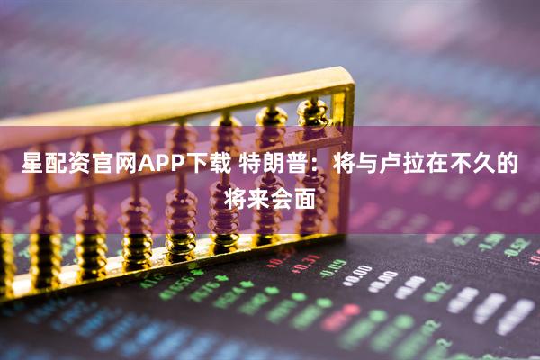 星配资官网APP下载 特朗普：将与卢拉在不久的将来会面