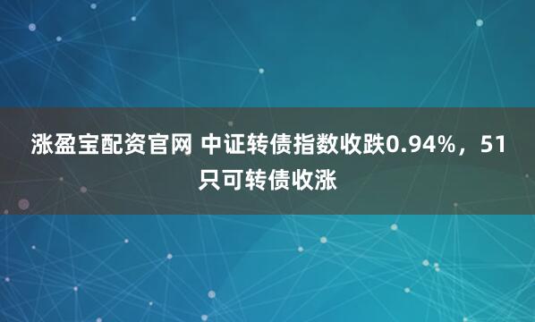 涨盈宝配资官网 中证转债指数收跌0.94%，51只可转债收涨