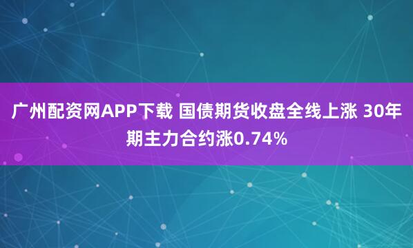 广州配资网APP下载 国债期货收盘全线上涨 30年期主力合约涨0.74%