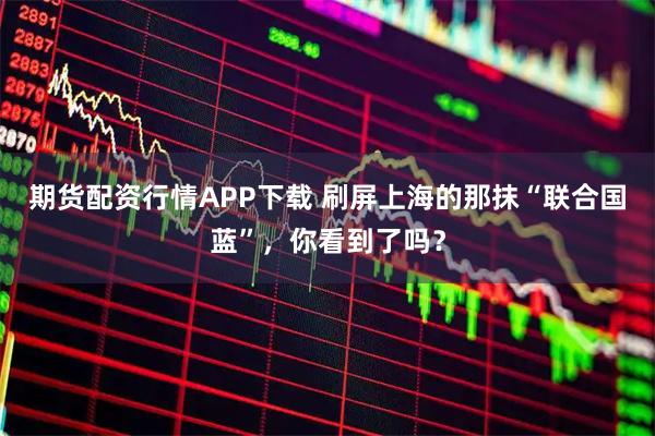 期货配资行情APP下载 刷屏上海的那抹“联合国蓝”，你看到了吗？