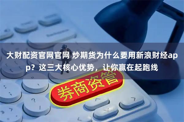 大财配资官网官网 炒期货为什么要用新浪财经app？这三大核心优势，让你赢在起跑线