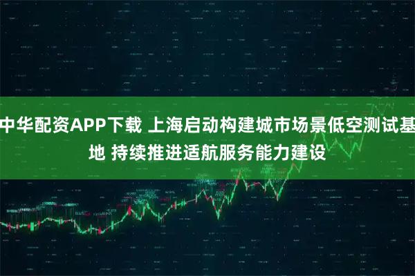 中华配资APP下载 上海启动构建城市场景低空测试基地 持续推进适航服务能力建设