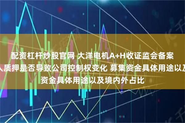 配资杠杆炒股官网 大洋电机A+H收证监会备案反馈：实控人质押是否导致公司控制权变化 募集资金具体用途以及境内外占比