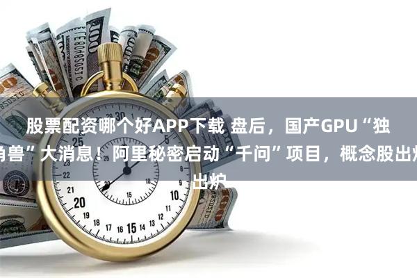 股票配资哪个好APP下载 盘后，国产GPU“独角兽”大消息！阿里秘密启动“千问”项目，概念股出炉