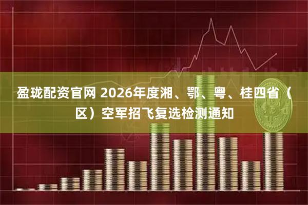 盈珑配资官网 2026年度湘、鄂、粤、桂四省（区）空军招飞复选检测通知