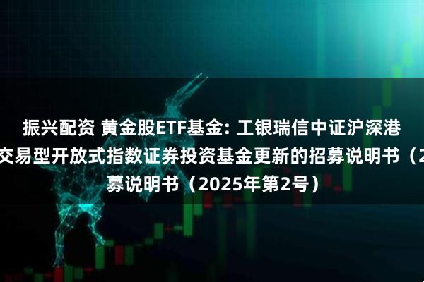 振兴配资 黄金股ETF基金: 工银瑞信中证沪深港黄金产业股票交易型开放式指数证券投资基金更新的招募说明书(2025年第2号)