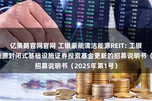 亿策略官网官网 工银蒙能清洁能源REIT: 工银瑞信蒙能清洁能源封闭式基础设施证券投资基金更新的招募说明书(2025年第1号)