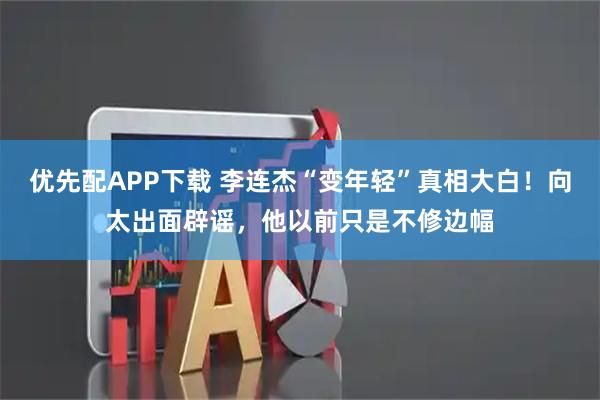 优先配APP下载 李连杰“变年轻”真相大白!向太出面辟谣,他以前只是不修边幅