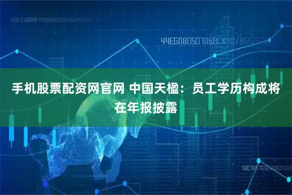 手机股票配资网官网 中国天楹：员工学历构成将在年报披露
