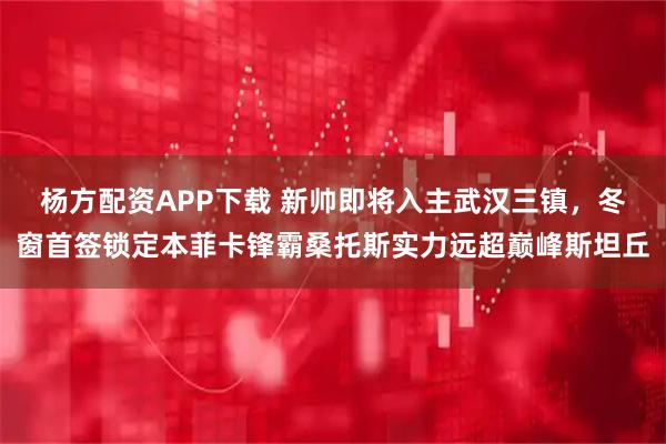 杨方配资APP下载 新帅即将入主武汉三镇,冬窗首签锁定本菲卡锋霸桑托斯实力远超巅峰斯坦丘