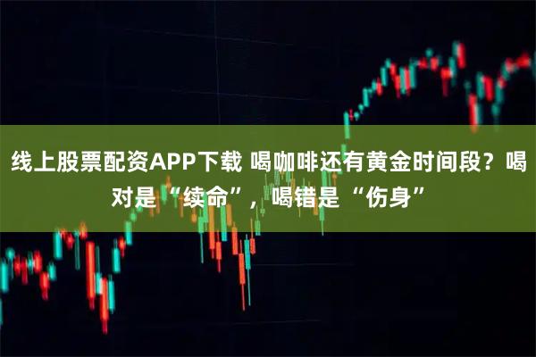 线上股票配资APP下载 喝咖啡还有黄金时间段？喝对是 “续命”，喝错是 “伤身”