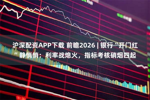 沪深配资APP下载 前瞻2026 | 银行“开门红”静悄悄：利率战熄火，指标考核硝烟四起