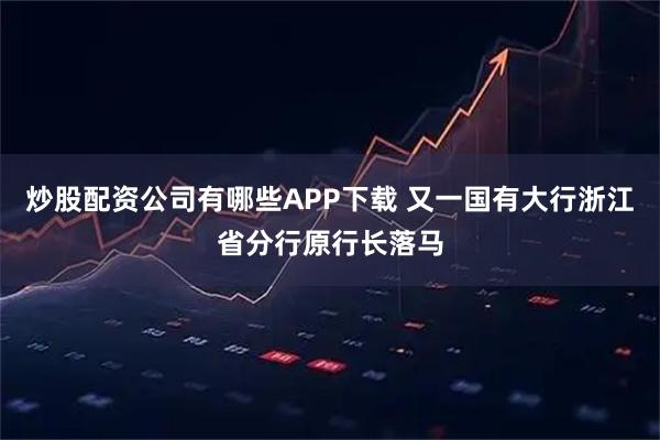 炒股配资公司有哪些APP下载 又一国有大行浙江省分行原行长落马