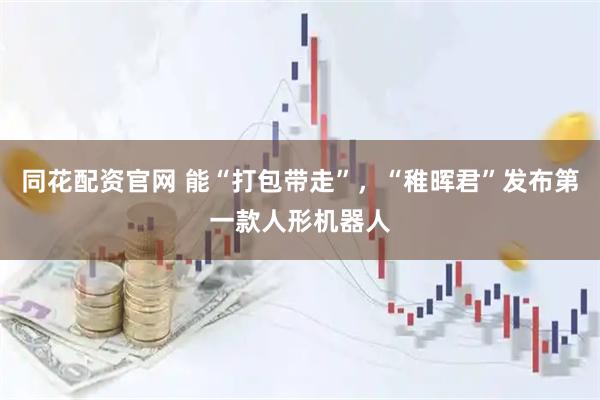 同花配资官网 能“打包带走”，“稚晖君”发布第一款人形机器人