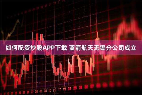 如何配资炒股APP下载 蓝箭航天无锡分公司成立
