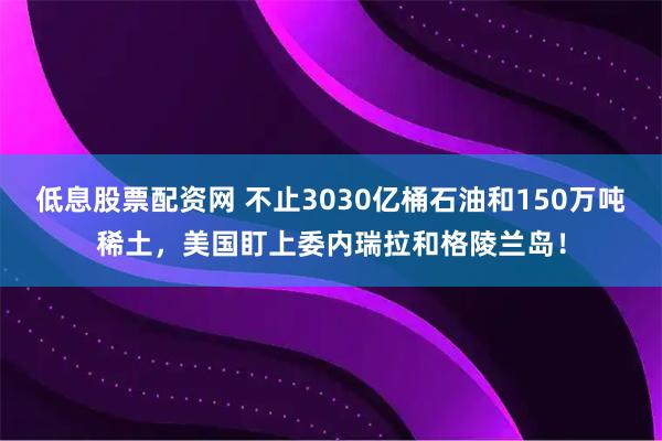 低息股票配资网 不止3030亿桶石油和150万吨稀土，美国盯上委内瑞拉和格陵兰岛！
