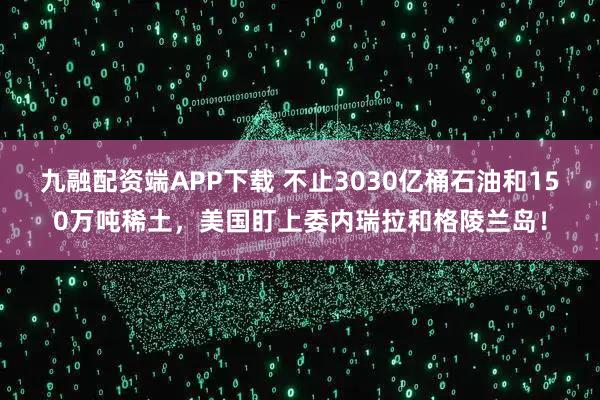 九融配资端APP下载 不止3030亿桶石油和150万吨稀土，美国盯上委内瑞拉和格陵兰岛！